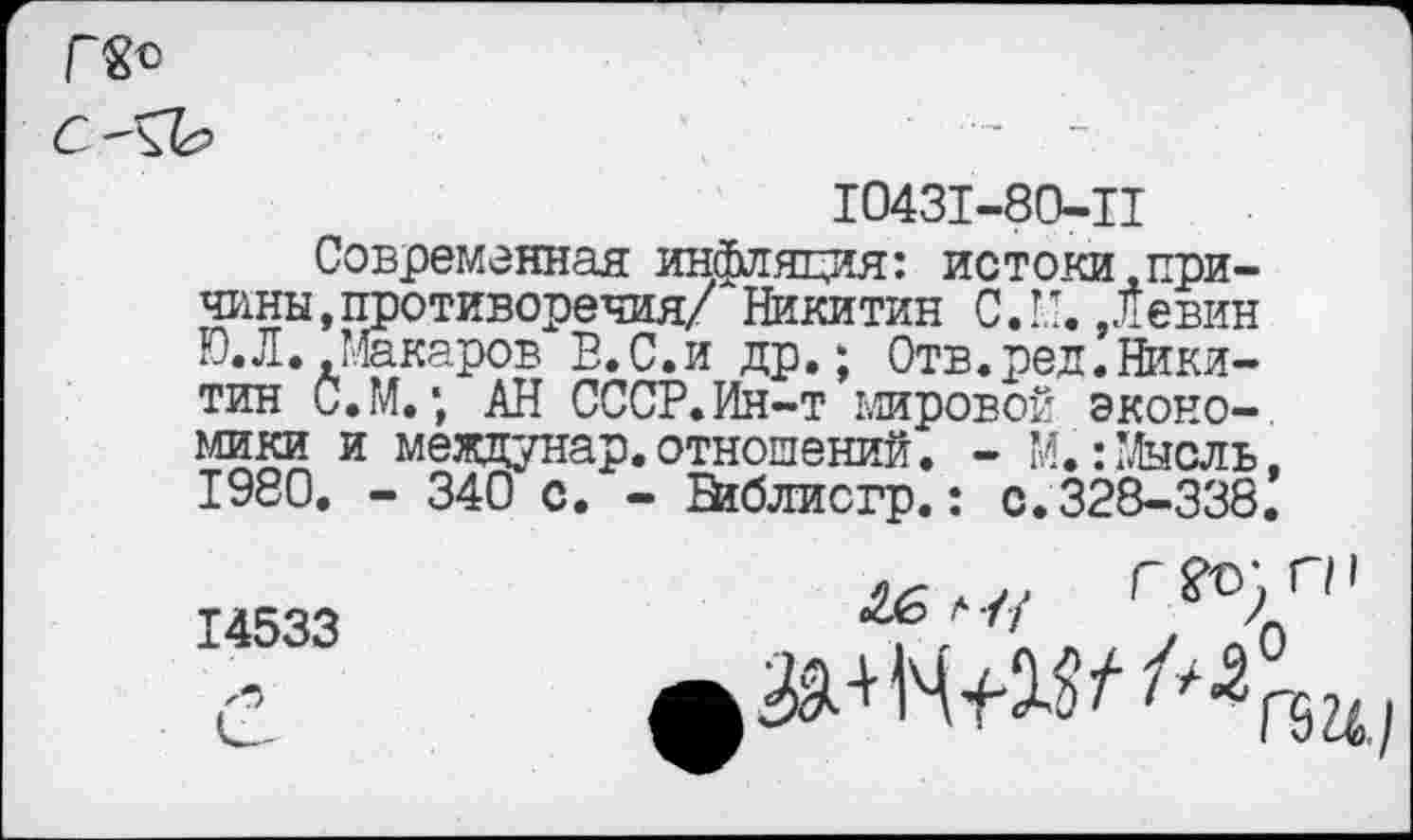 ﻿10431-80-11
Современная инфляция: истоки .причины, противоречия/ Никитин С.М. Девин Ю. Л. Макаров В.С.и др.; Отв.ред. Никитин С.М.\ АН СССР.Ин-т мировой экономики и мездунар.отношений. - М.:Мысль. 1980. - 340 с. - Бйблисгр.: с.328-338.
г?о)пг"
14533